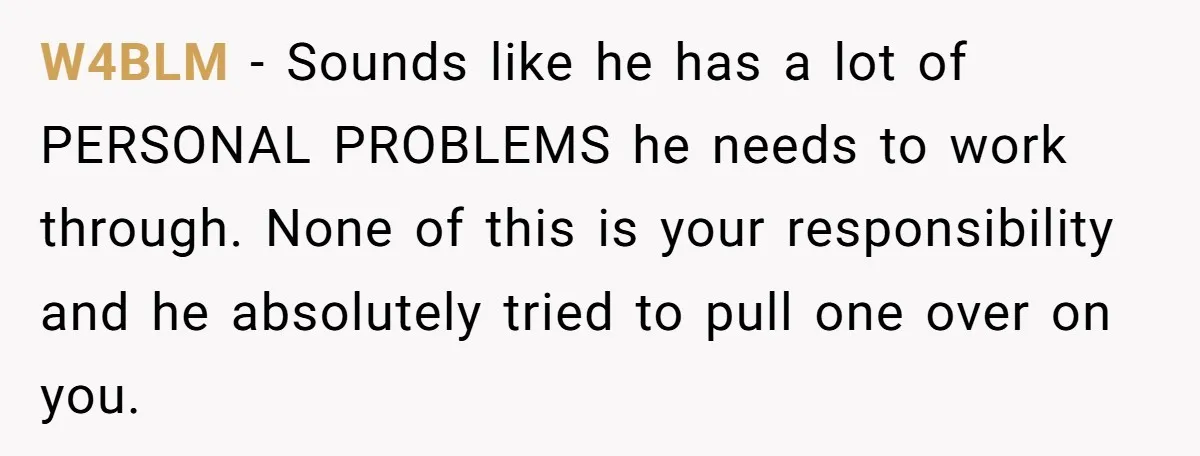 W4BLM − Sounds like he has a lot of PERSONAL PROBLEMS he needs to work through. None of this is your responsibility and he absolutely tried to pull one over...