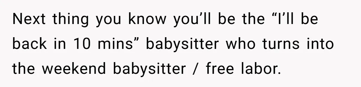 Next thing you know you’ll be the “I’ll be back in 10 mins” babysitter who turns into the weekend babysitter / free labor.