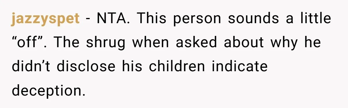 jazzyspet − NTA. This person sounds a little “off”. The shrug when asked about why he didn’t disclose his children indicate deception.