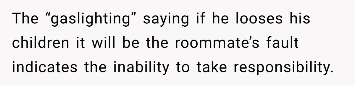 The “gaslighting” saying if he looses his children it will be the roommate’s fault indicates the inability to take responsibility.