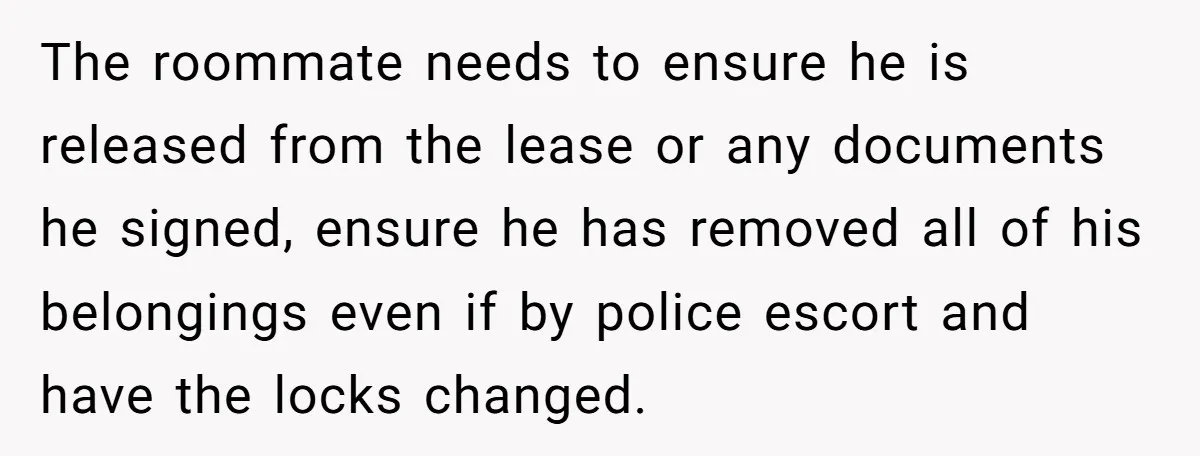 The roommate needs to ensure he is released from the lease or any documents he signed, ensure he has removed all of his belongings even if by police escort and...