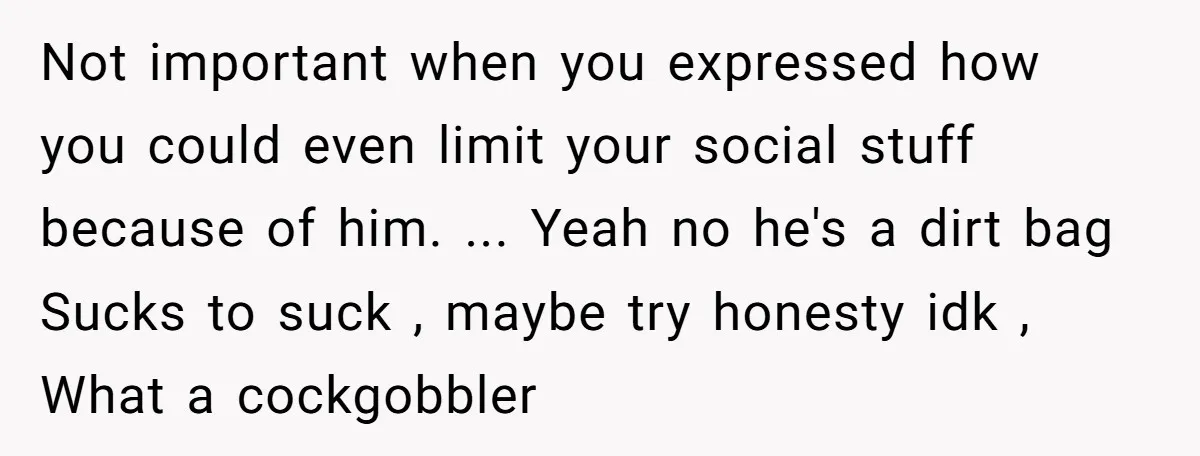 Not important when you expressed how you could even limit your social stuff because of him. ... Yeah no he's a dirt bag Sucks to suck , maybe try honesty...