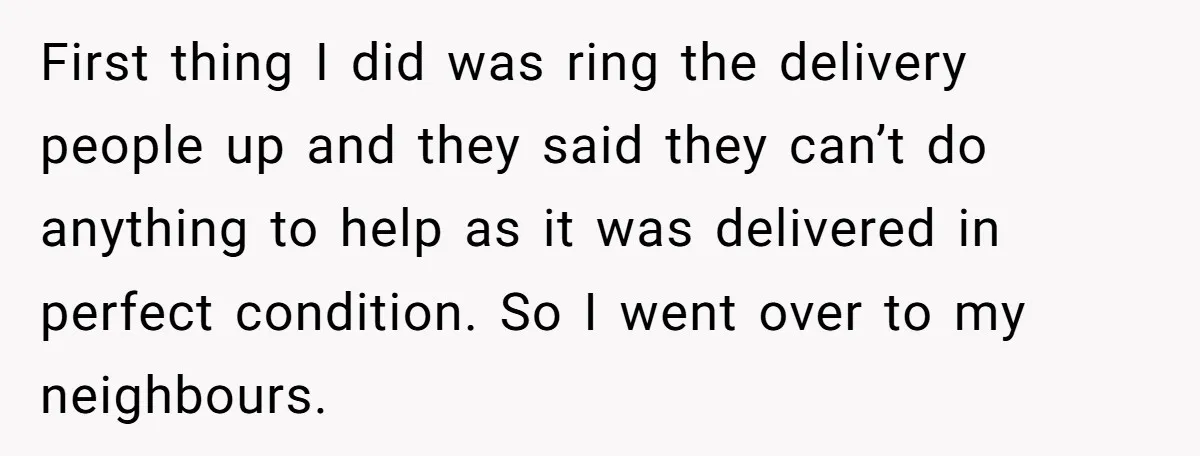 First thing I did was ring the delivery people up and they said they can’t do anything to help as it was delivered in perfect condition. So I went over...