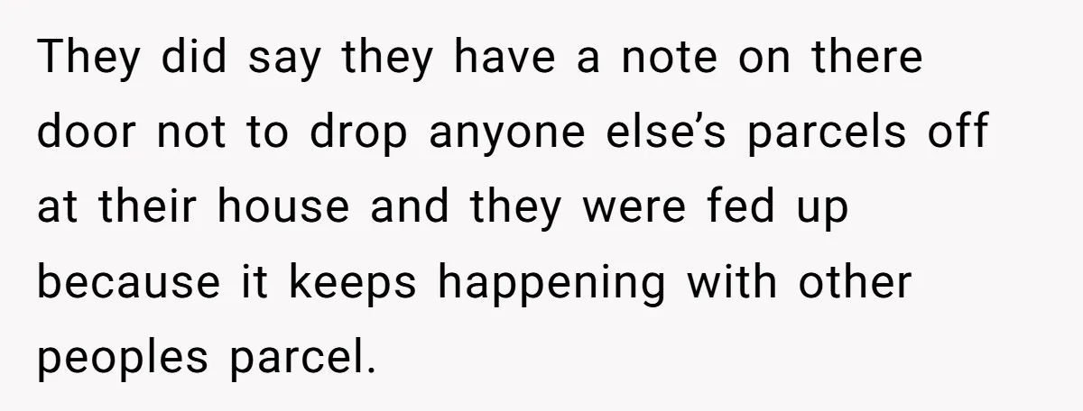 They did say they have a note on there door not to drop anyone else’s parcels off at their house and they were fed up because it keeps happening with...