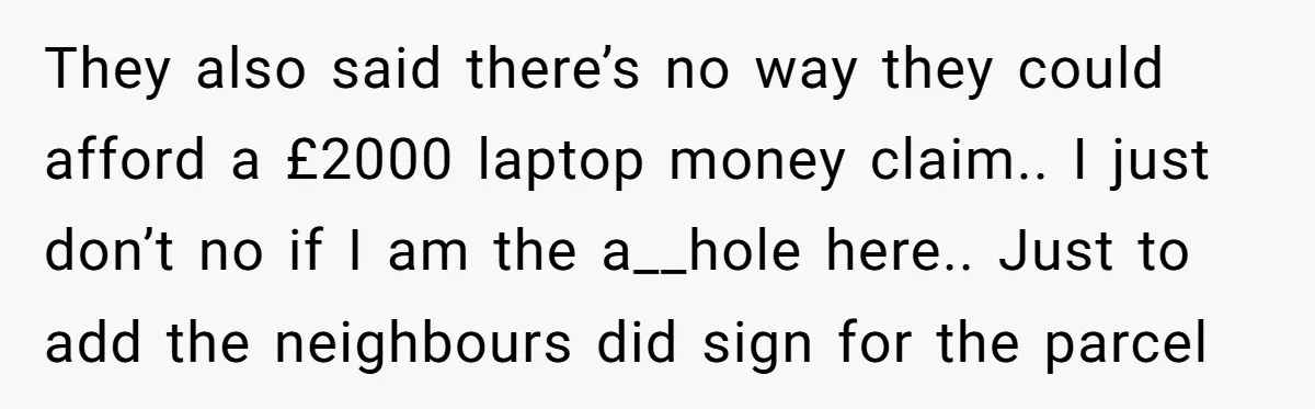 They also said there’s no way they could afford a £2000 laptop money claim.. I just don’t no if I am the a__hole here.. Just to add the neighbours did...