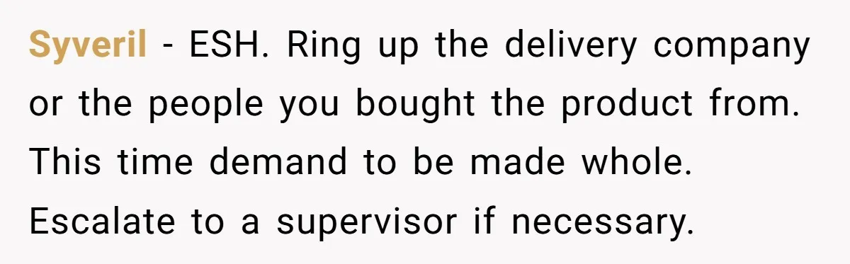 Syveril − ESH. Ring up the delivery company or the people you bought the product from. This time demand to be made whole. Escalate to a supervisor if necessary.