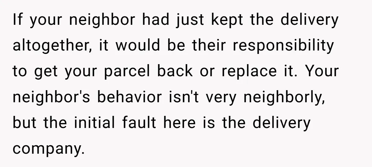 If your neighbor had just kept the delivery altogether, it would be their responsibility to get your parcel back or replace it. Your neighbor's behavior isn't very neighborly, but the...
