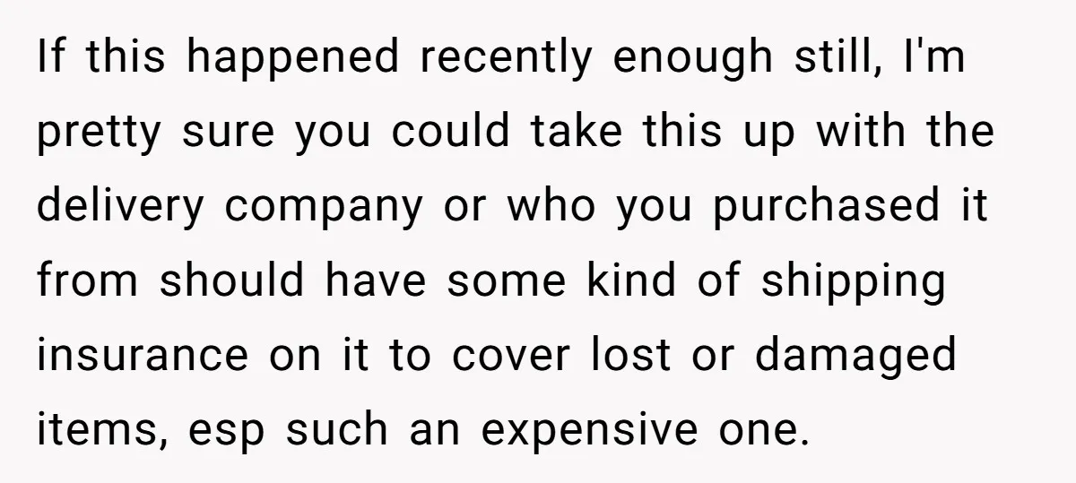 If this happened recently enough still, I'm pretty sure you could take this up with the delivery company or who you purchased it from should have some kind of shipping...