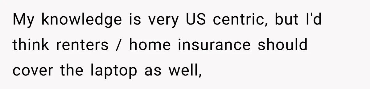My knowledge is very US centric, but I'd think renters / home insurance should cover the laptop as well,