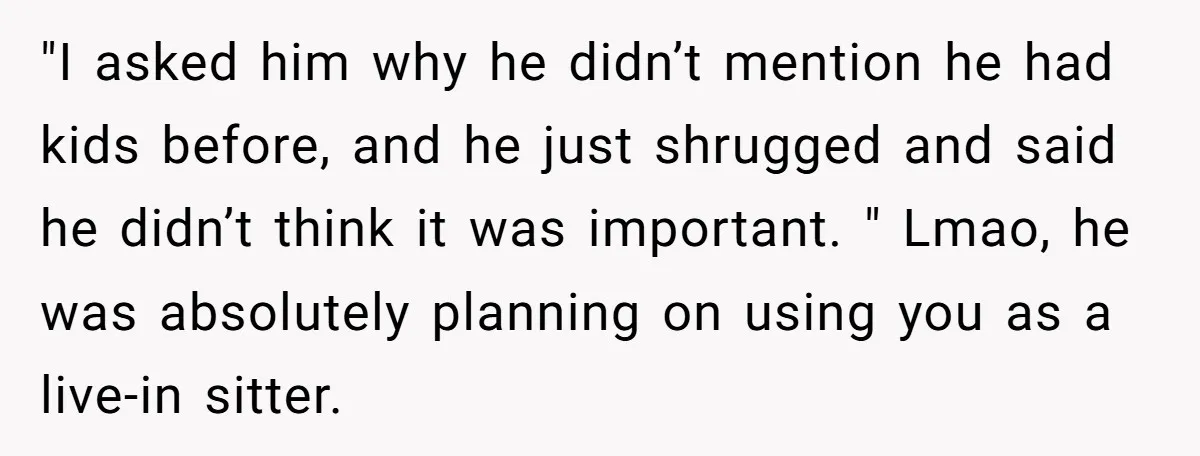 "I asked him why he didn’t mention he had kids before, and he just shrugged and said he didn’t think it was important. " Lmao, he was absolutely planning on...