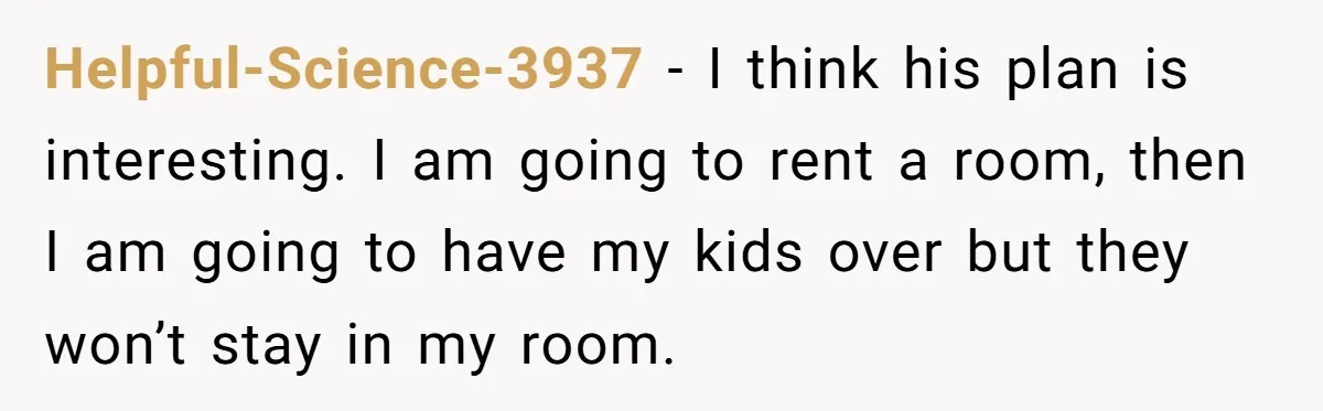 Helpful-Science-3937 − I think his plan is interesting. I am going to rent a room, then I am going to have my kids over but they won’t stay in my...