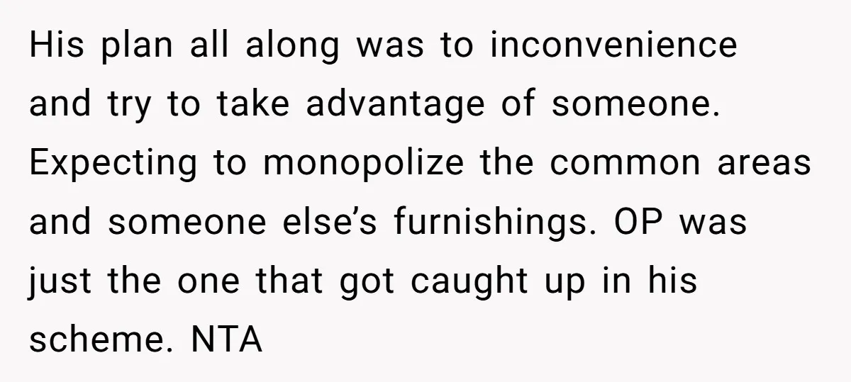 His plan all along was to inconvenience and try to take advantage of someone. Expecting to monopolize the common areas and someone else’s furnishings. OP was just the one that...