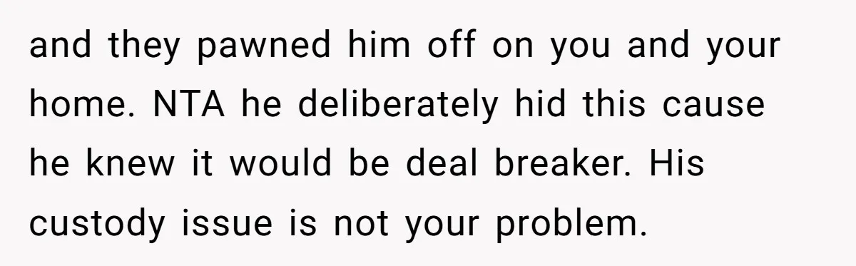 and they pawned him off on you and your home. NTA he deliberately hid this cause he knew it would be deal breaker. His custody issue is not your problem.