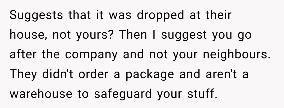 Suggests that it was dropped at their house, not yours? Then I suggest you go after the company and not your neighbours. They didn't order a package and aren't a...