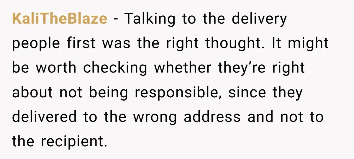 KaliTheBlaze − Talking to the delivery people first was the right thought. It might be worth checking whether they’re right about not being responsible, since they delivered to the wrong...