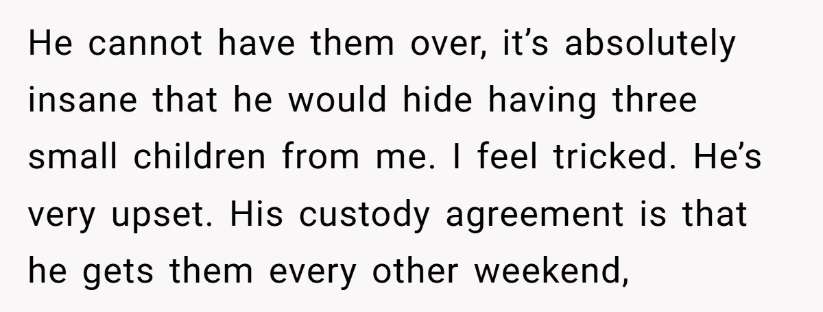 He cannot have them over, it’s absolutely insane that he would hide having three small children from me. I feel tricked. He’s very upset. His custody agreement is that he...