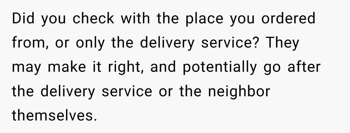 Did you check with the place you ordered from, or only the delivery service? They may make it right, and potentially go after the delivery service or the neighbor themselves.