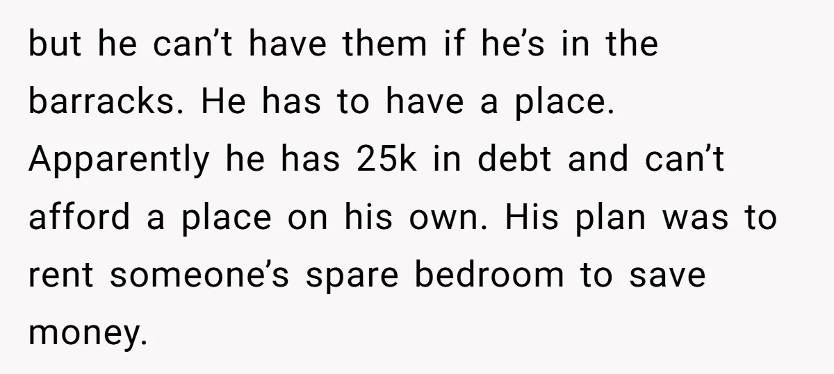 but he can’t have them if he’s in the barracks. He has to have a place. Apparently he has 25k in debt and can’t afford a place on his own....