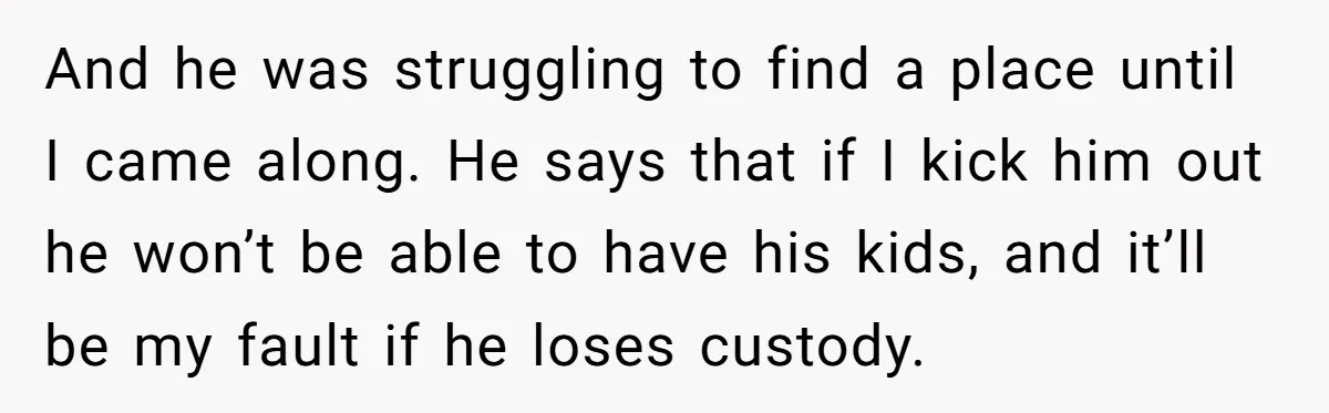And he was struggling to find a place until I came along. He says that if I kick him out he won’t be able to have his kids, and it’ll...