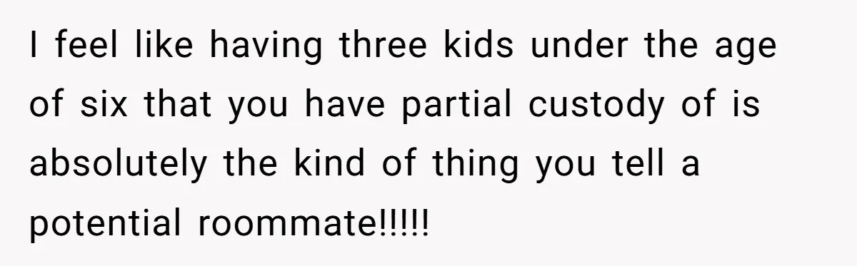 I feel like having three kids under the age of six that you have partial custody of is absolutely the kind of thing you tell a potential roommate!!!!!