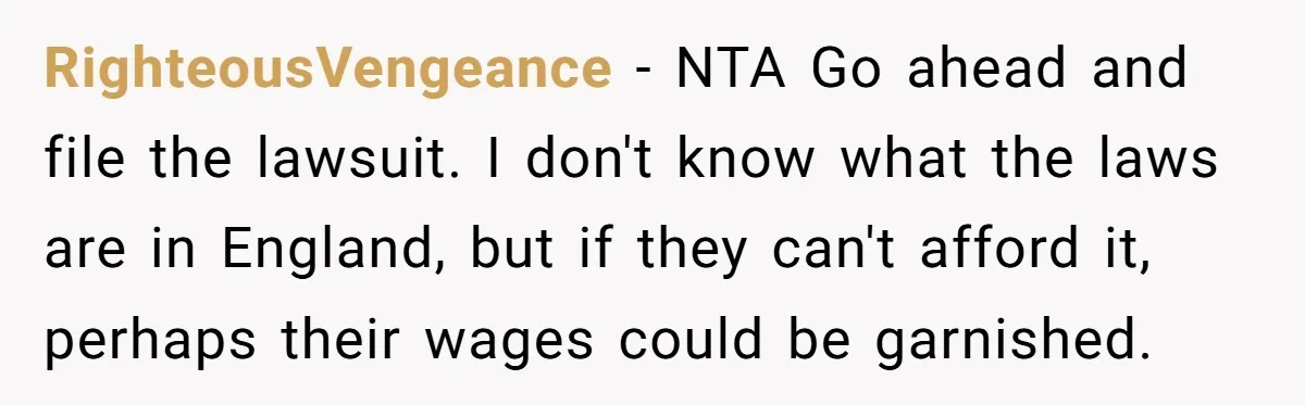 RighteousVengeance − NTA Go ahead and file the lawsuit. I don't know what the laws are in England, but if they can't afford it, perhaps their wages could be garnished.