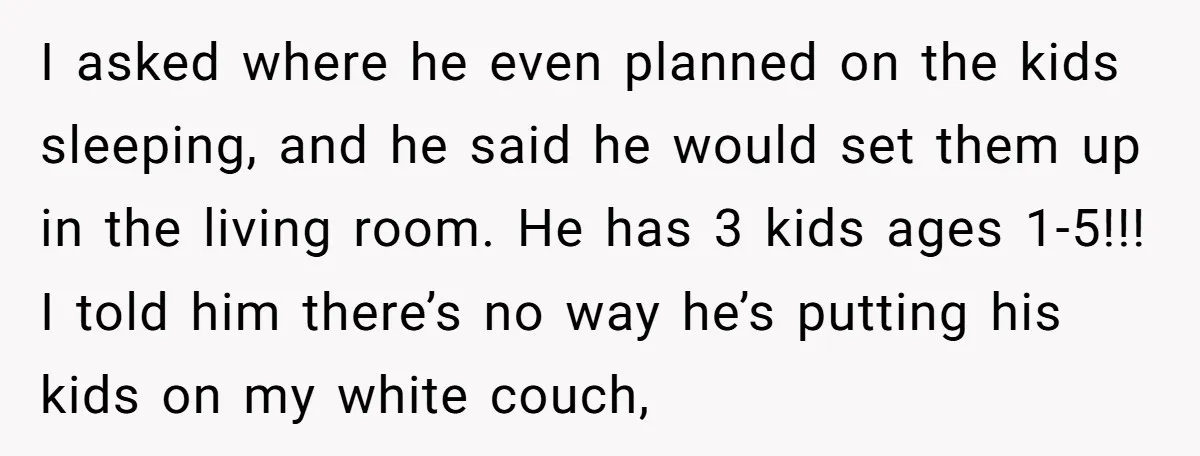 I asked where he even planned on the kids sleeping, and he said he would set them up in the living room. He has 3 kids ages 1-5!!! I told...