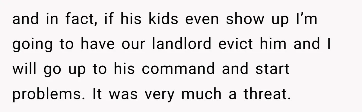 and in fact, if his kids even show up I’m going to have our landlord evict him and I will go up to his command and start problems. It was...