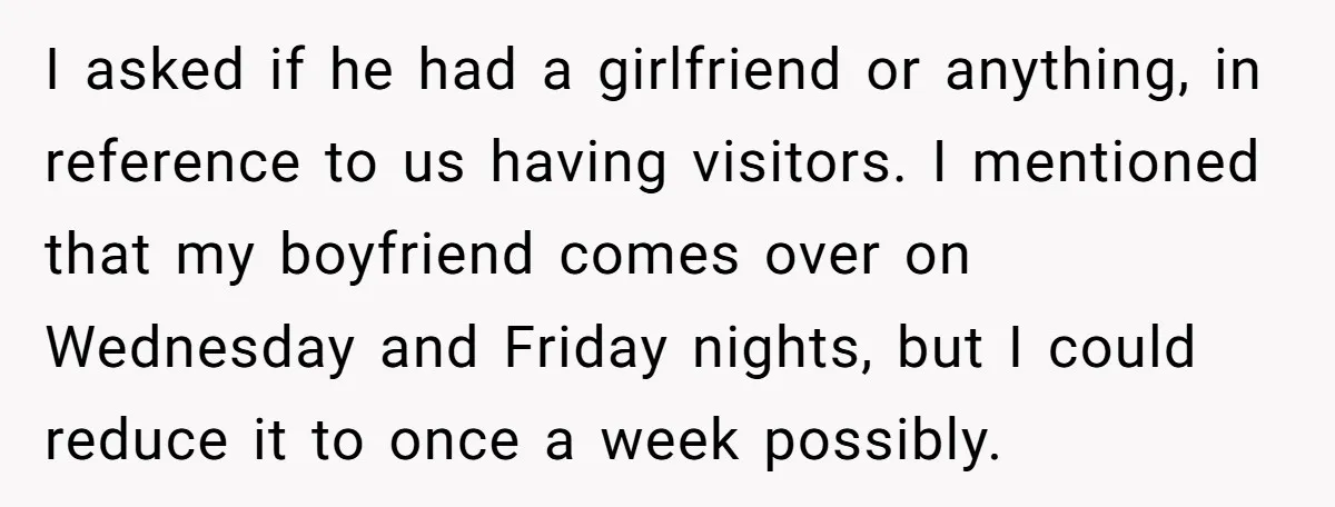 I asked if he had a girlfriend or anything, in reference to us having visitors. I mentioned that my boyfriend comes over on Wednesday and Friday nights, but I could...