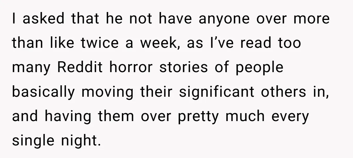 I asked that he not have anyone over more than like twice a week, as I’ve read too many Reddit horror stories of people basically moving their significant others in,...