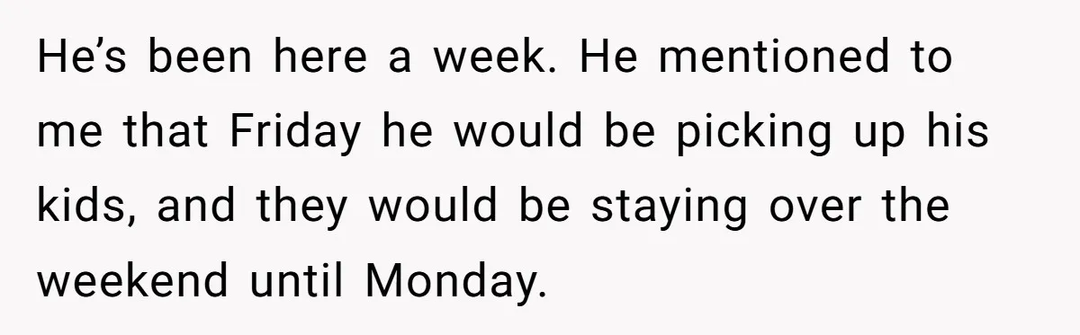 He’s been here a week. He mentioned to me that Friday he would be picking up his kids, and they would be staying over the weekend until Monday.