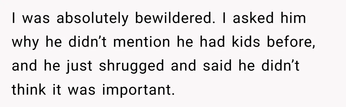 I was absolutely bewildered. I asked him why he didn’t mention he had kids before, and he just shrugged and said he didn’t think it was important.