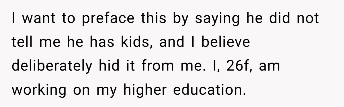 I want to preface this by saying he did not tell me he has kids, and I believe deliberately hid it from me. I, 26f, am working on my higher...