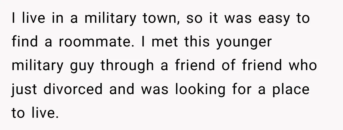 I live in a military town, so it was easy to find a roommate. I met this younger military guy through a friend of friend who just divorced and was...