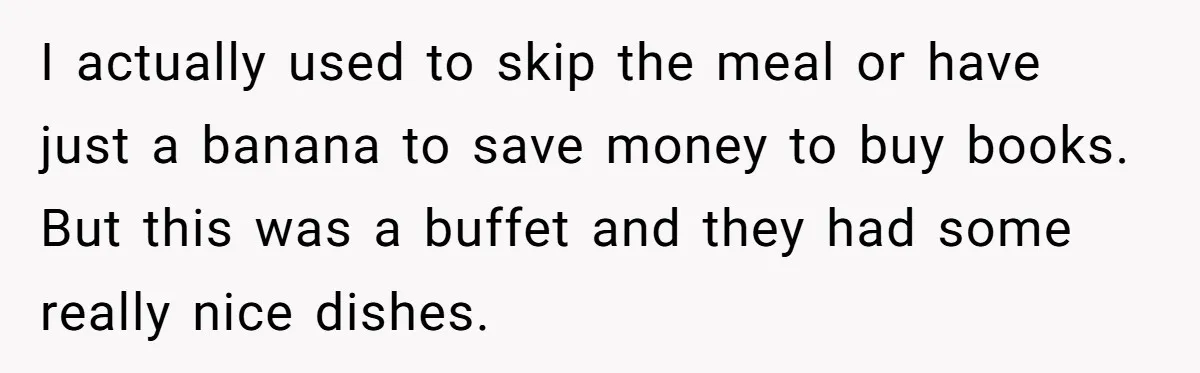 I actually used to skip the meal or have just a banana to save money to buy books. But this was a buffet and they had some really nice dishes.
