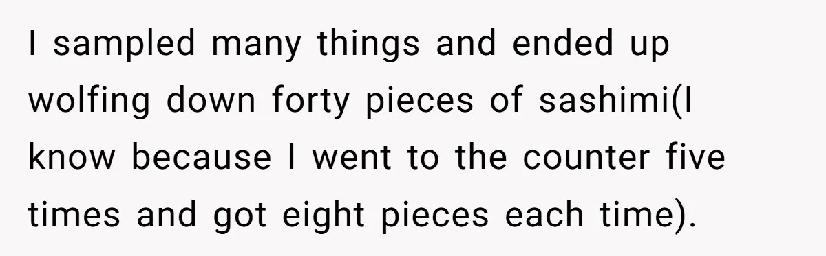 I sampled many things and ended up wolfing down forty pieces of sashimi(I know because I went to the counter five times and got eight pieces each time).