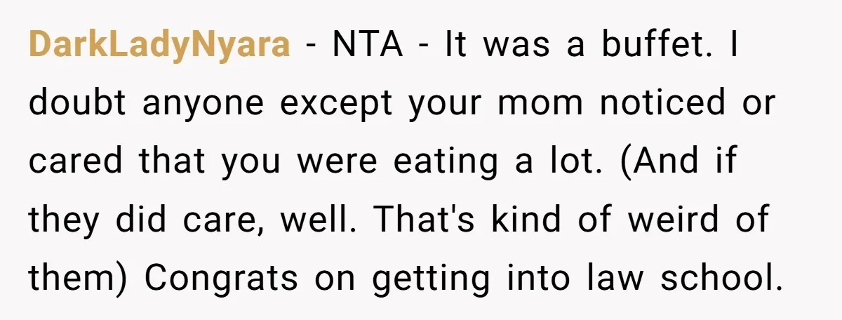 DarkLadyNyara − NTA - It was a buffet. I doubt anyone except your mom noticed or cared that you were eating a lot. (And if they did care, well. That's...