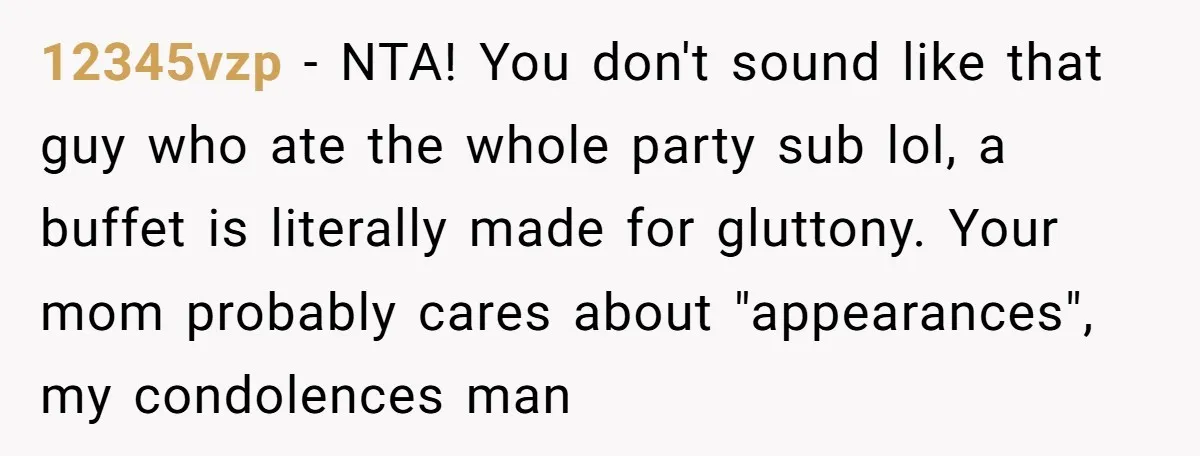 12345vzp − NTA! You don't sound like that guy who ate the whole party sub lol, a buffet is literally made for gluttony. Your mom probably cares about "appearances", my...