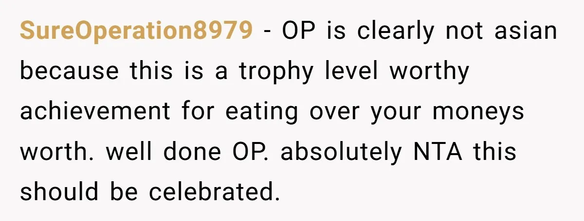 SureOperation8979 − OP is clearly not asian because this is a trophy level worthy achievement for eating over your moneys worth. well done OP. absolutely NTA this should be celebrated.
