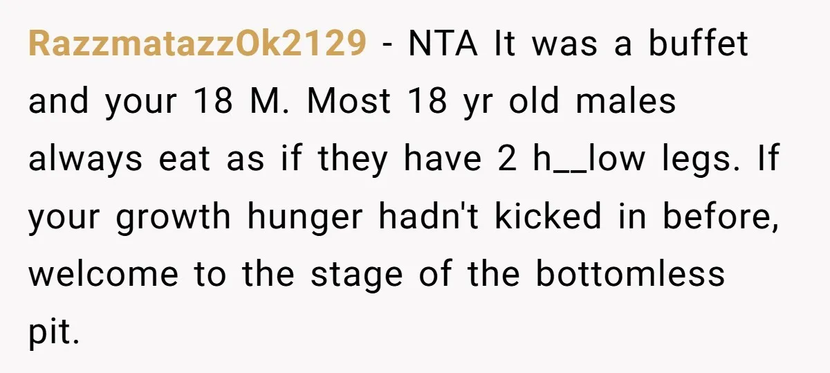 RazzmatazzOk2129 − NTA It was a buffet and your 18 M. Most 18 yr old males always eat as if they have 2 h__low legs. If your growth hunger hadn't...