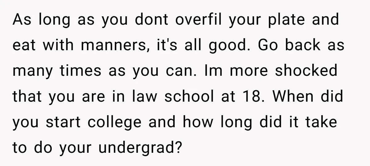 As long as you dont overfil your plate and eat with manners, it's all good. Go back as many times as you can. Im more shocked that you are in...