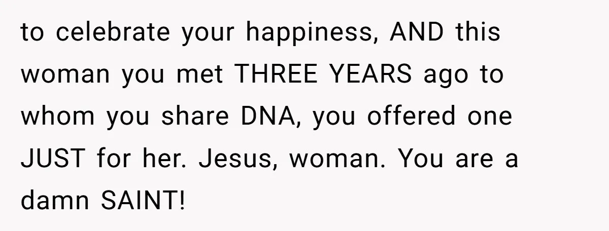to celebrate your happiness, AND this woman you met THREE YEARS ago to whom you share DNA, you offered one JUST for her. Jesus, woman. You are a damn SAINT!
