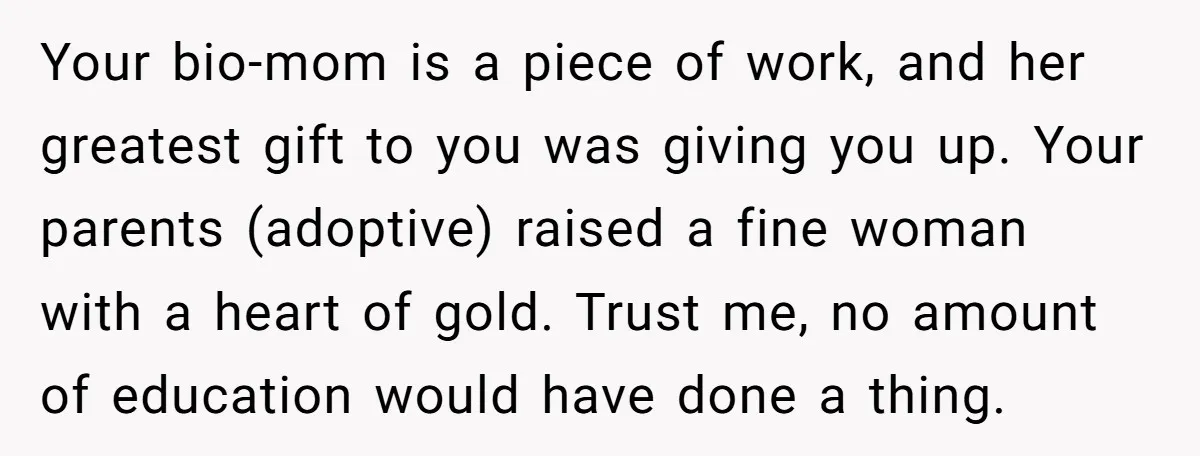 Your bio-mom is a piece of work, and her greatest gift to you was giving you up. Your parents (adoptive) raised a fine woman with a heart of gold. Trust...