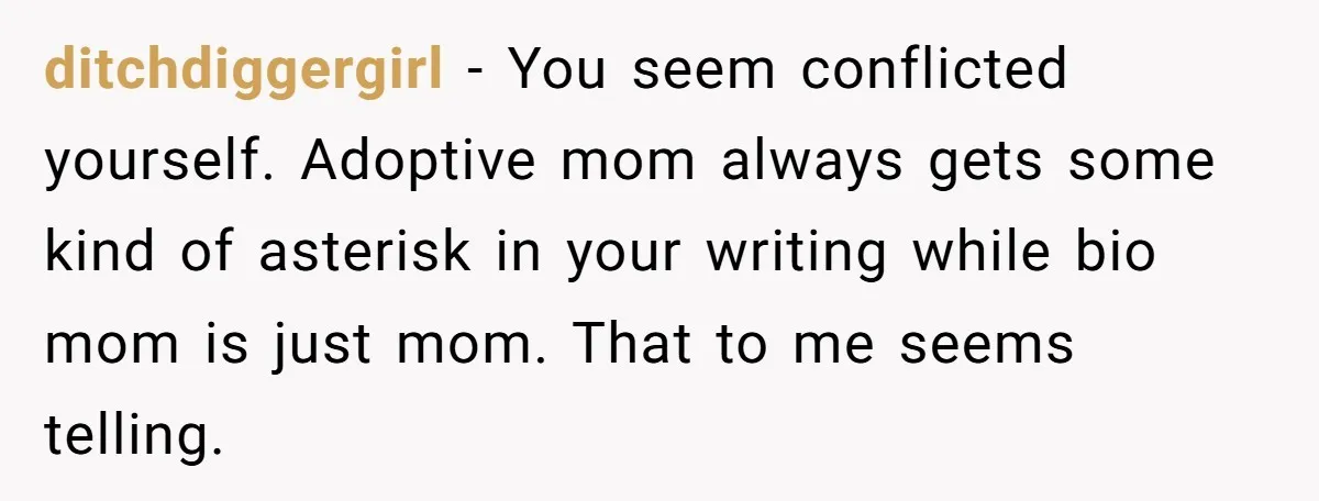 ditchdiggergirl − You seem conflicted yourself. Adoptive mom always gets some kind of asterisk in your writing while bio mom is just mom. That to me seems telling.