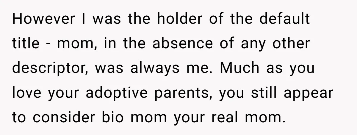 However I was the holder of the default title - mom, in the absence of any other descriptor, was always me. Much as you love your adoptive parents, you still...