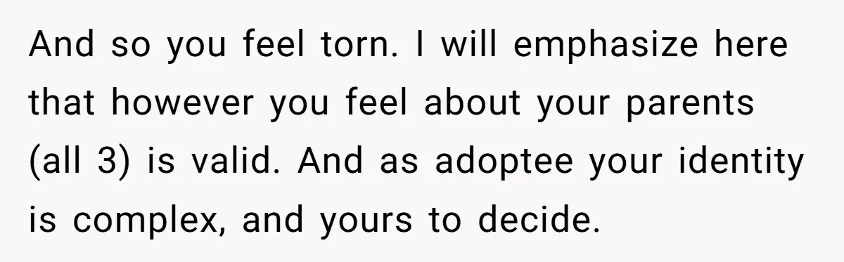 And so you feel torn. I will emphasize here that however you feel about your parents (all 3) is valid. And as adoptee your identity is complex, and yours to...