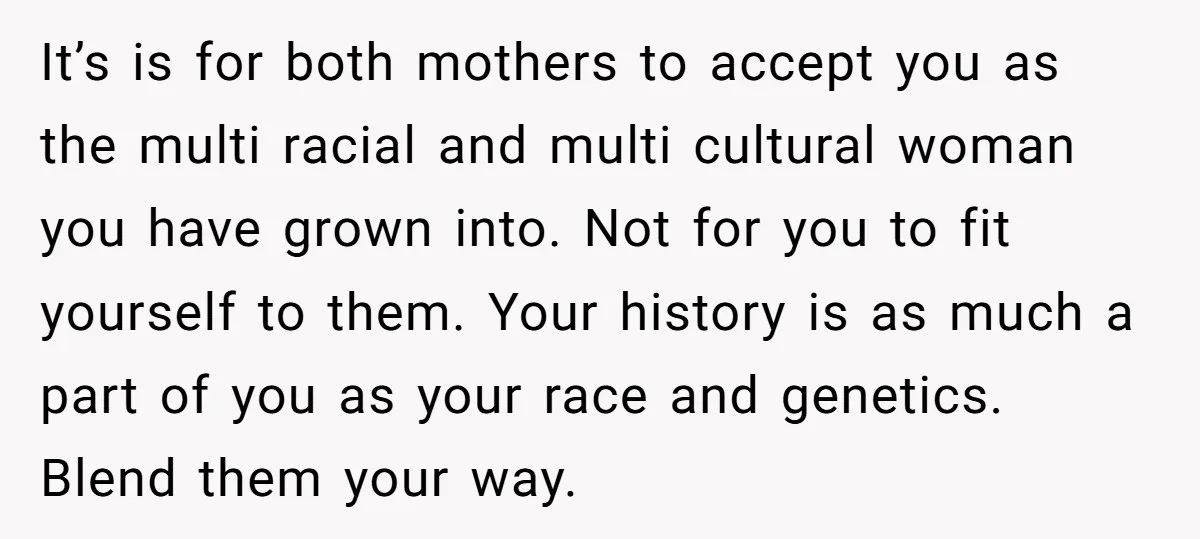 It’s is for both mothers to accept you as the multi racial and multi cultural woman you have grown into. Not for you to fit yourself to them. Your history...
