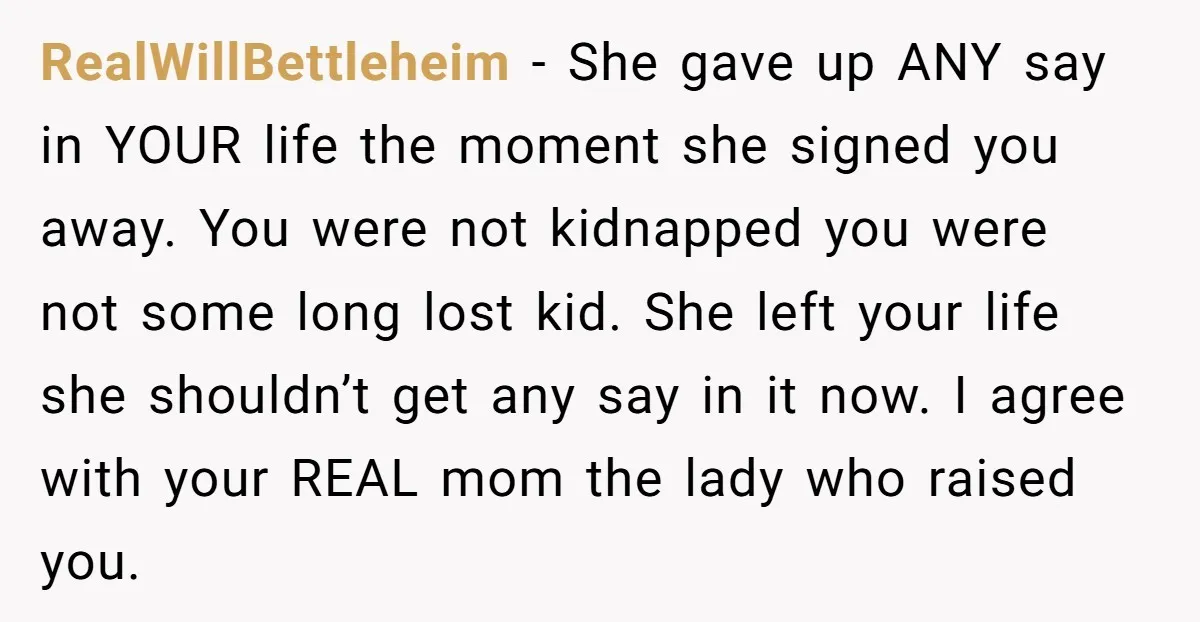 RealWillBettleheim − She gave up ANY say in YOUR life the moment she signed you away. You were not kidnapped you were not some long lost kid. She left your...