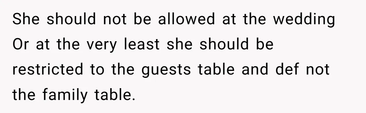 She should not be allowed at the wedding Or at the very least she should be restricted to the guests table and def not the family table.