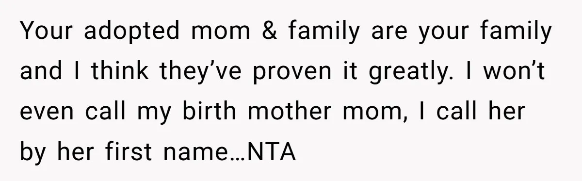 Your adopted mom & family are your family and I think they’ve proven it greatly. I won’t even call my birth mother mom, I call her by her first name…NTA