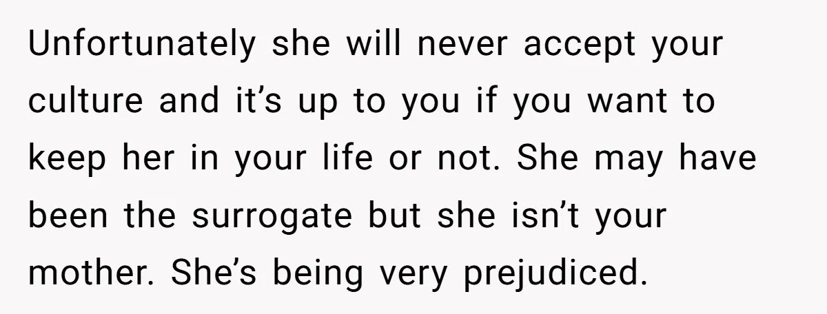 Unfortunately she will never accept your culture and it’s up to you if you want to keep her in your life or not. She may have been the surrogate but...